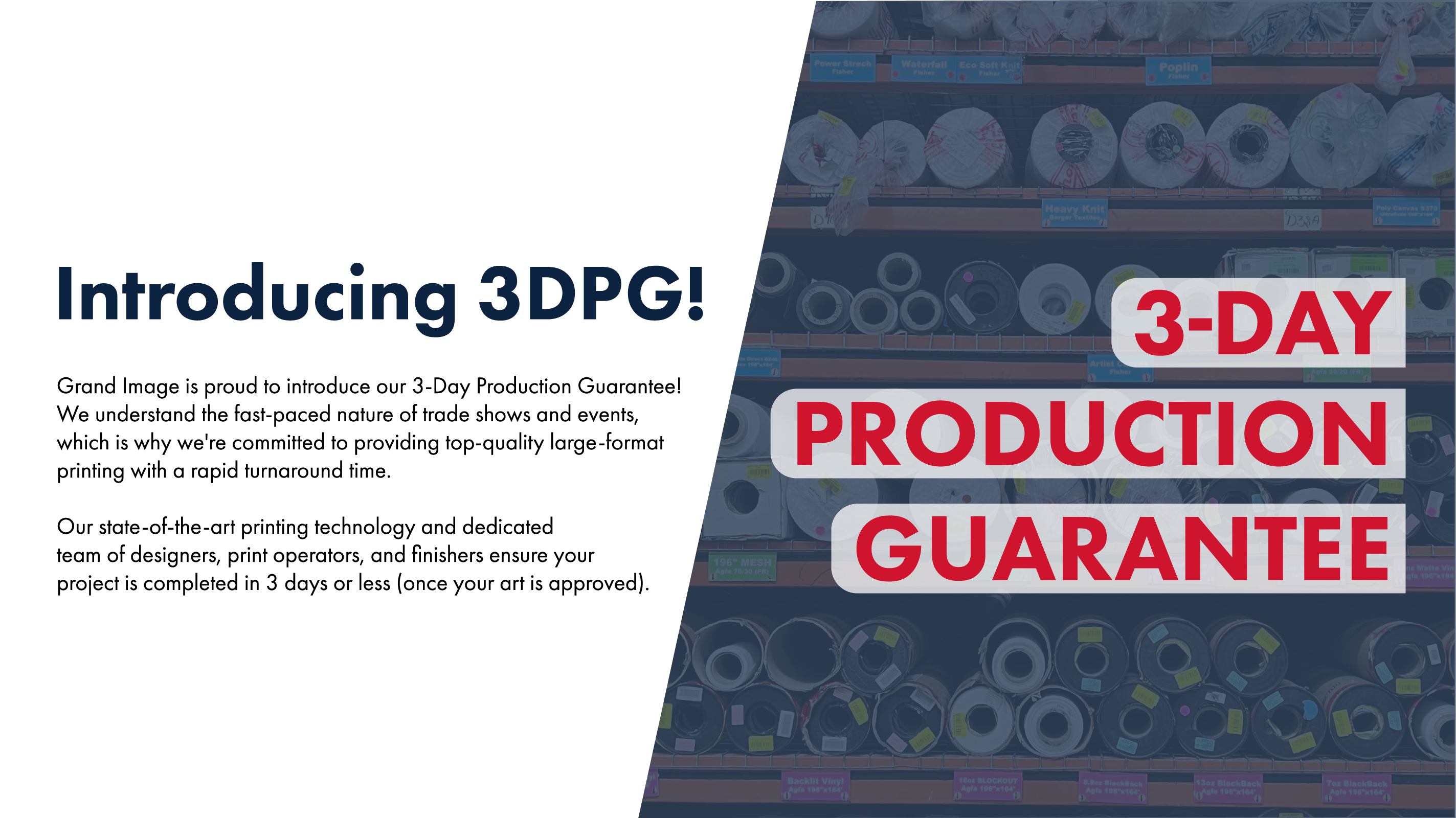 Introducing 3DPG! Grand Image is proud to introduce our 3-Day Production Guarantee! We understand the fast-paced nature of trade shows and events, which is why we're committed to providing top-quality large-format printing with a rapid turnaround time. Our state-of-the-art printing technology and dedicated team of designers, print operators, and finishers ensure your project is completed in 3 days or less (once your art is approved).